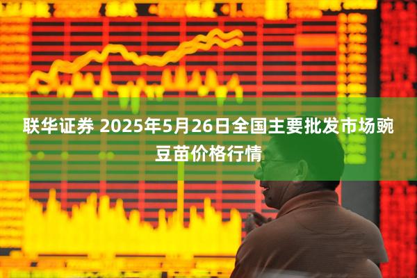 联华证券 2025年5月26日全国主要批发市场豌豆苗价格行情