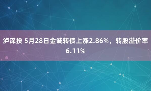 泸深投 5月28日金诚转债上涨2.86%，转股溢价率6.11%