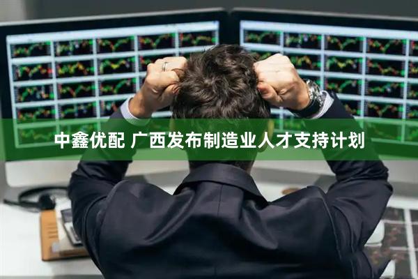 中鑫优配 广西发布制造业人才支持计划