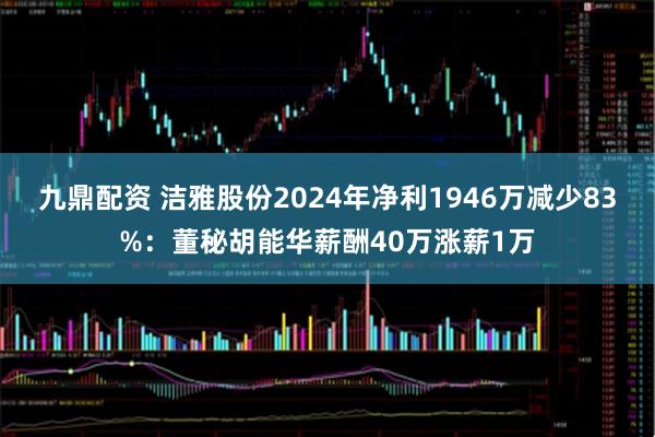 九鼎配资 洁雅股份2024年净利1946万减少83%：董秘胡能华薪酬40万涨薪1万