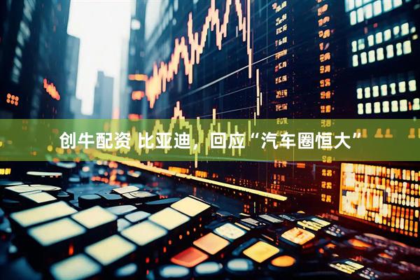创牛配资 比亚迪，回应“汽车圈恒大”