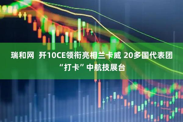 瑞和网  歼10CE领衔亮相兰卡威 20多国代表团“打卡”中航技展台