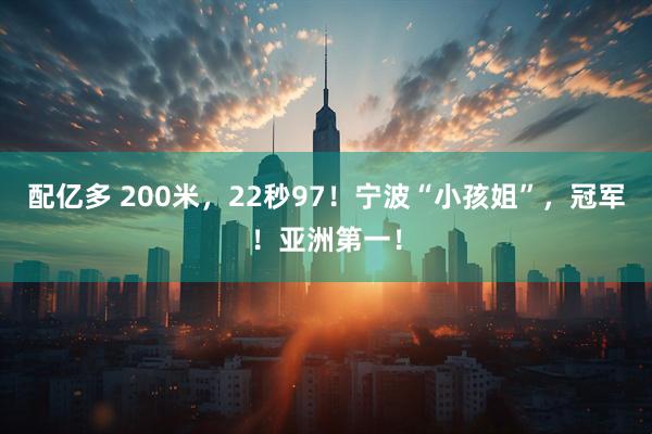 配亿多 200米，22秒97！宁波“小孩姐”，冠军！亚洲第一！