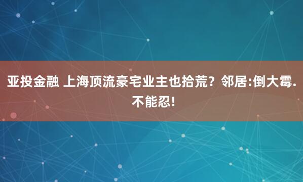 亚投金融 上海顶流豪宅业主也拾荒？邻居:倒大霉. 不能忍!