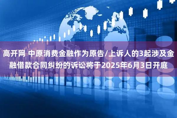 高开网 中原消费金融作为原告/上诉人的3起涉及金融借款合同纠纷的诉讼将于2025年6月3日开庭