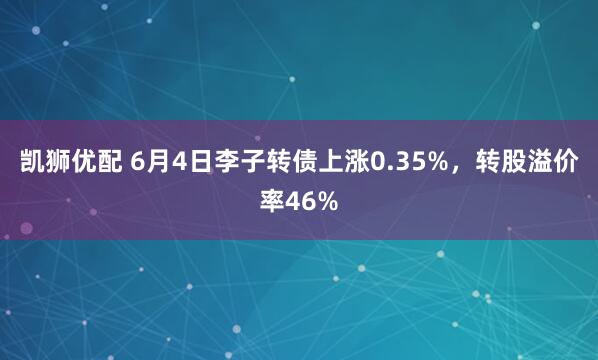 凯狮优配 6月4日李子转债上涨0.35%，转股溢价率46%