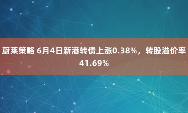 蔚莱策略 6月4日新港转债上涨0.38%，转股溢价率41.69%
