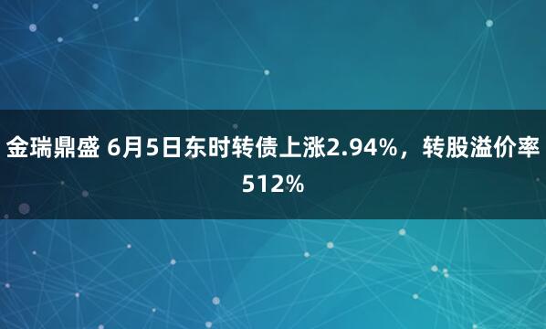 金瑞鼎盛 6月5日东时转债上涨2.94%，转股溢价率512%