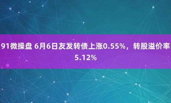 91微操盘 6月6日友发转债上涨0.55%，转股溢价率5.12%