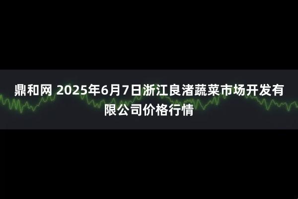 鼎和网 2025年6月7日浙江良渚蔬菜市场开发有限公司价格行情