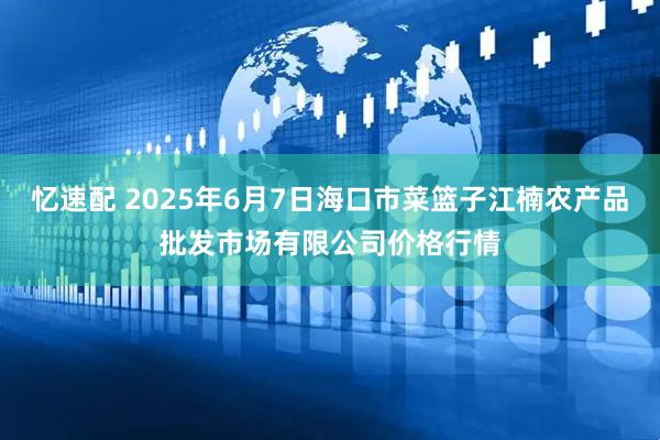 忆速配 2025年6月7日海口市菜篮子江楠农产品批发市场有限公司价格行情