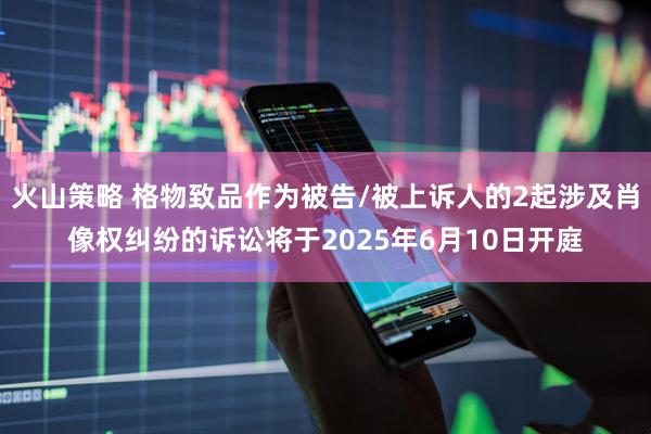 火山策略 格物致品作为被告/被上诉人的2起涉及肖像权纠纷的诉讼将于2025年6月10日开庭
