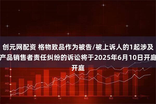 创元网配资 格物致品作为被告/被上诉人的1起涉及产品销售者责任纠纷的诉讼将于2025年6月10日开庭