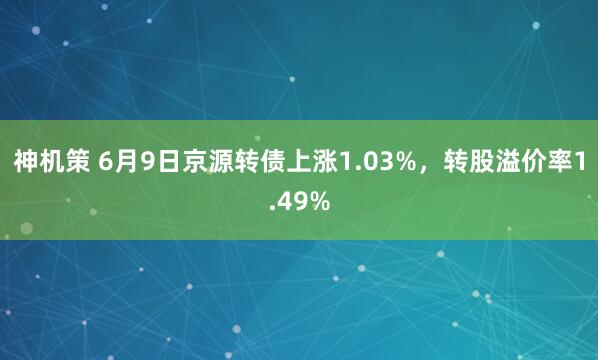 神机策 6月9日京源转债上涨1.03%，转股溢价率1.49%