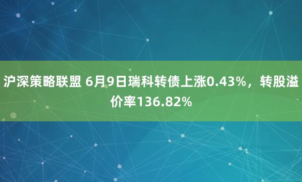 沪深策略联盟 6月9日瑞科转债上涨0.43%，转股溢价率136.82%