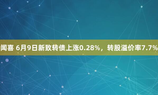闻喜 6月9日新致转债上涨0.28%，转股溢价率7.7%