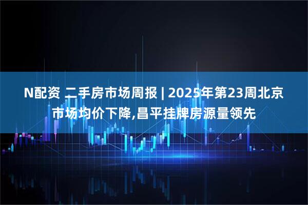 N配资 二手房市场周报 | 2025年第23周北京市场均价下降,昌平挂牌房源量领先