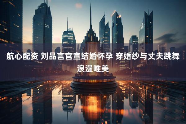航心配资 刘品言官宣结婚怀孕 穿婚纱与丈夫跳舞浪漫唯美