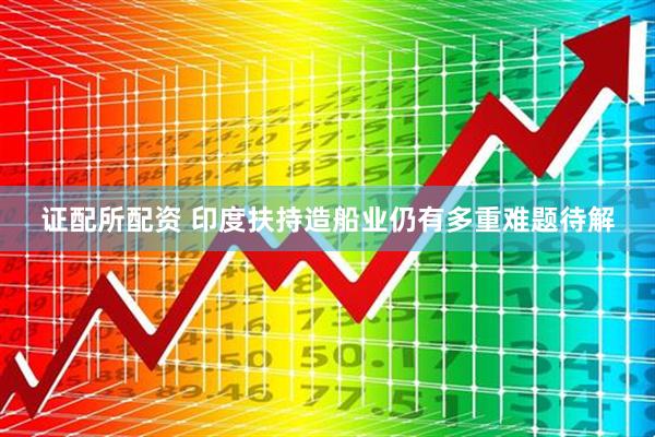 证配所配资 印度扶持造船业仍有多重难题待解