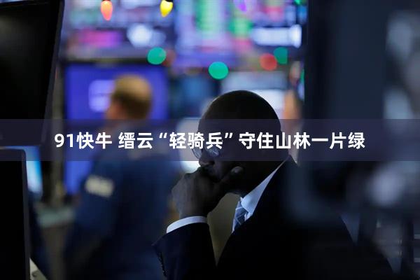 91快牛 缙云“轻骑兵”守住山林一片绿