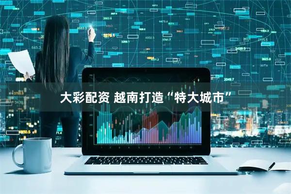 大彩配资 越南打造“特大城市”