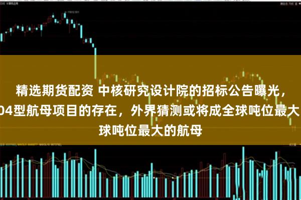 精选期货配资 中核研究设计院的招标公告曝光，证实004型航母项目的存在，外界猜测或将成全球吨位最大的航母