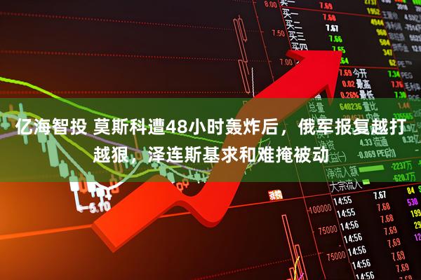 亿海智投 莫斯科遭48小时轰炸后，俄军报复越打越狠，泽连斯基求和难掩被动