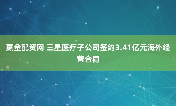 赢金配资网 三星医疗子公司签约3.41亿元海外经营合同