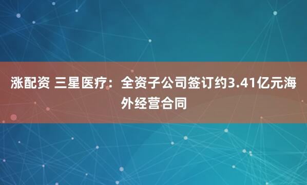 涨配资 三星医疗：全资子公司签订约3.41亿元海外经营合同