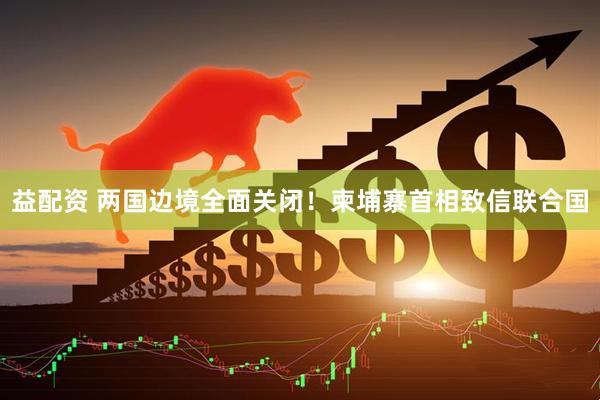 益配资 两国边境全面关闭！柬埔寨首相致信联合国