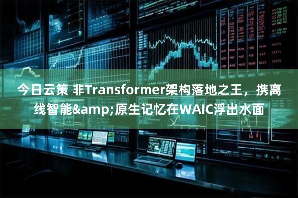 今日云策 非Transformer架构落地之王，携离线智能&原生记忆在WAIC浮出水面