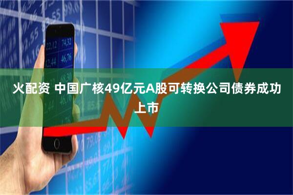火配资 中国广核49亿元A股可转换公司债券成功上市