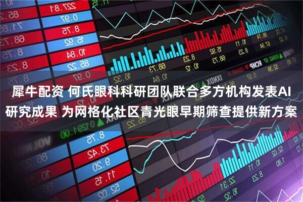 犀牛配资 何氏眼科科研团队联合多方机构发表AI研究成果 为网格化社区青光眼早期筛查提供新方案