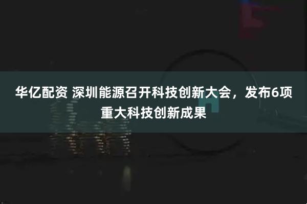 华亿配资 深圳能源召开科技创新大会，发布6项重大科技创新成果