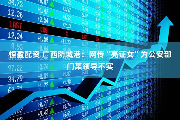 恒盈配资 广西防城港：网传“亮证女”为公安部门某领导不实