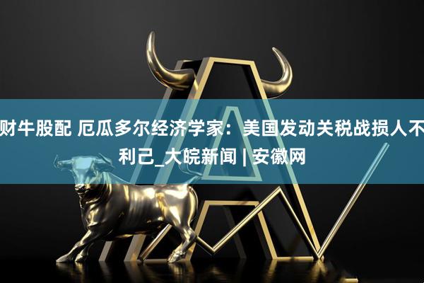 财牛股配 厄瓜多尔经济学家：美国发动关税战损人不利己_大皖新闻 | 安徽网