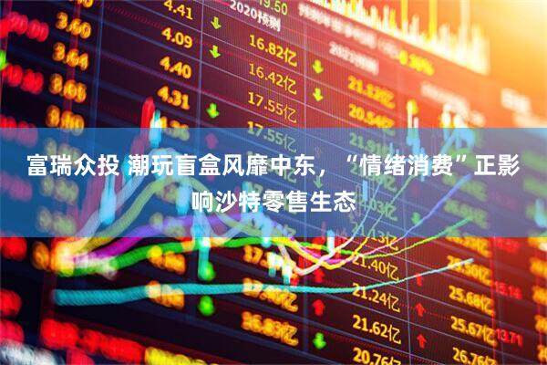 富瑞众投 潮玩盲盒风靡中东，“情绪消费”正影响沙特零售生态