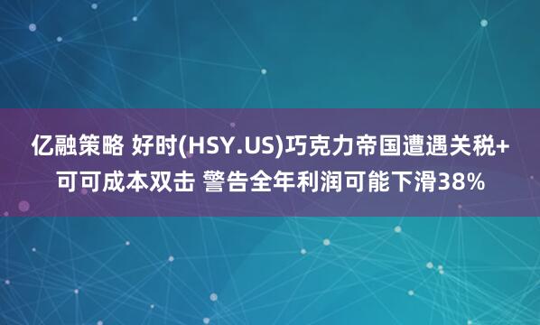 亿融策略 好时(HSY.US)巧克力帝国遭遇关税+可可成本双击 警告全年利润可能下滑38%