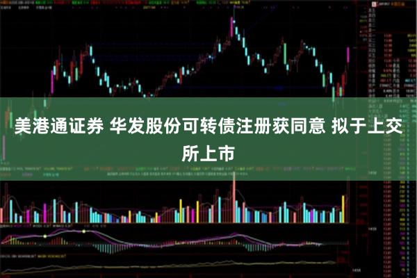 美港通证券 华发股份可转债注册获同意 拟于上交所上市