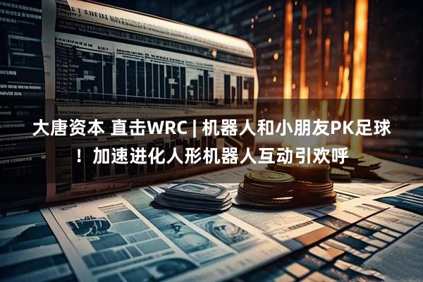 大唐资本 直击WRC | 机器人和小朋友PK足球！加速进化人形机器人互动引欢呼
