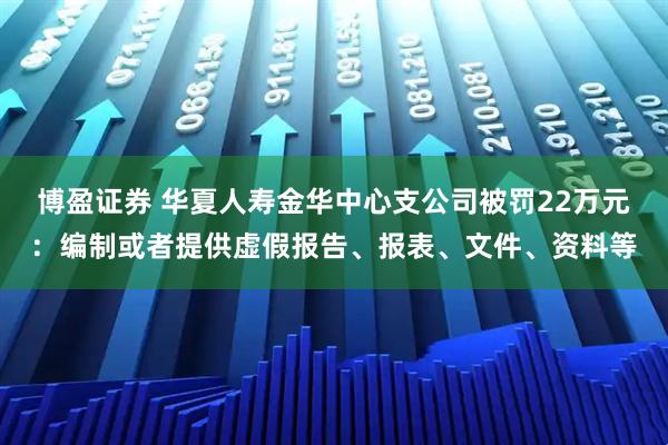 博盈证券 华夏人寿金华中心支公司被罚22万元：编制或者提供虚假报告、报表、文件、资料等