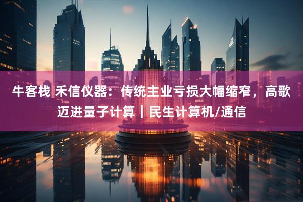 牛客栈 禾信仪器：传统主业亏损大幅缩窄，高歌迈进量子计算｜民生计算机/通信