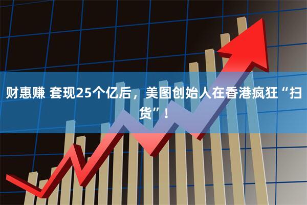 财惠赚 套现25个亿后，美图创始人在香港疯狂“扫货”！