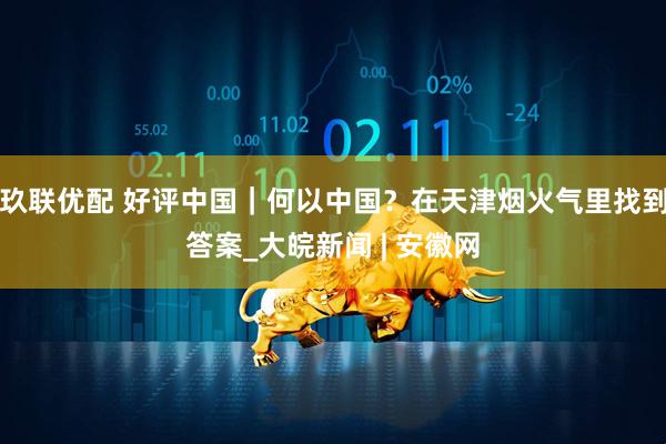 玖联优配 好评中国｜何以中国？在天津烟火气里找到答案_大皖新闻 | 安徽网