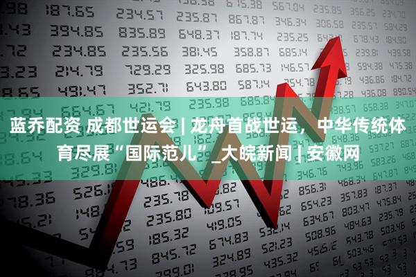 蓝乔配资 成都世运会 | 龙舟首战世运，中华传统体育尽展“国际范儿”_大皖新闻 | 安徽网