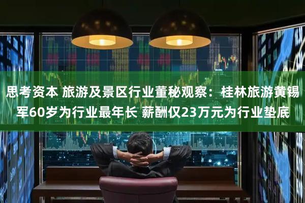 思考资本 旅游及景区行业董秘观察：桂林旅游黄锡军60岁为行业最年长 薪酬仅23万元为行业垫底