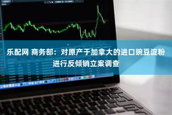 乐配网 商务部：对原产于加拿大的进口豌豆淀粉进行反倾销立案调查