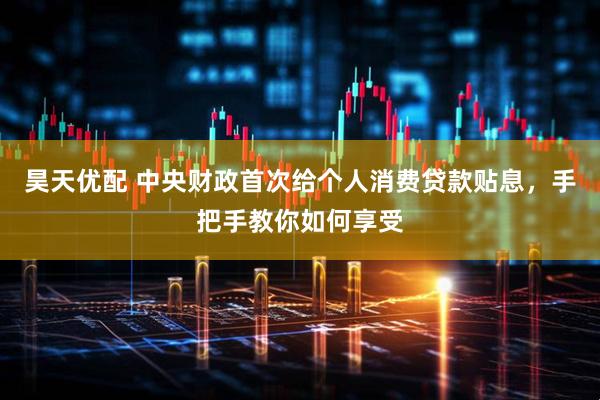 昊天优配 中央财政首次给个人消费贷款贴息，手把手教你如何享受