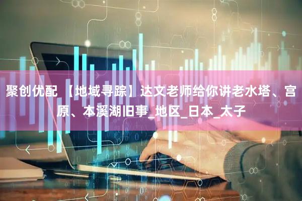 聚创优配 【地域寻踪】达文老师给你讲老水塔、宫原、本溪湖旧事_地区_日本_太子