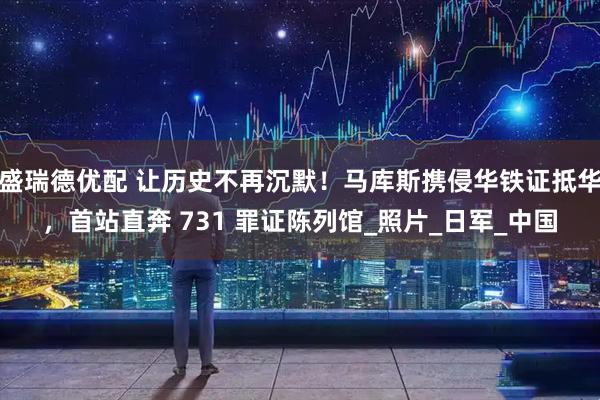 盛瑞德优配 让历史不再沉默！马库斯携侵华铁证抵华，首站直奔 731 罪证陈列馆_照片_日军_中国